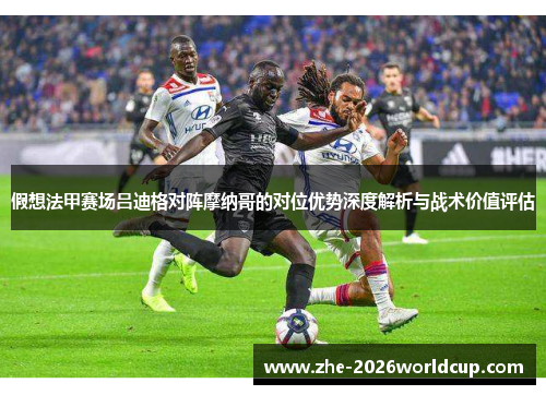 假想法甲赛场吕迪格对阵摩纳哥的对位优势深度解析与战术价值评估