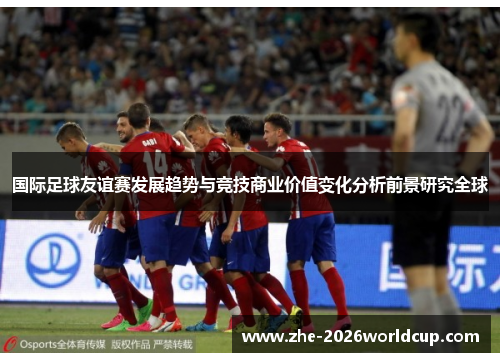 国际足球友谊赛发展趋势与竞技商业价值变化分析前景研究全球
