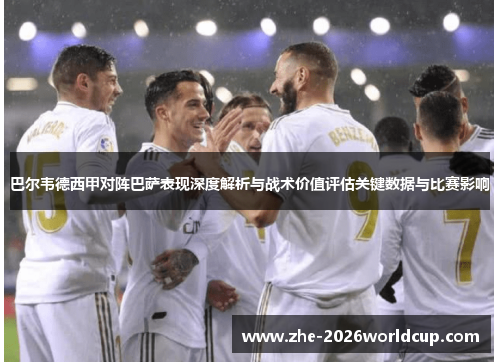 巴尔韦德西甲对阵巴萨表现深度解析与战术价值评估关键数据与比赛影响