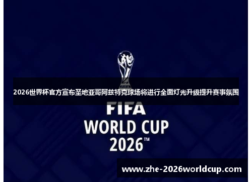 2026世界杯官方宣布圣地亚哥阿兹特克球场将进行全面灯光升级提升赛事氛围