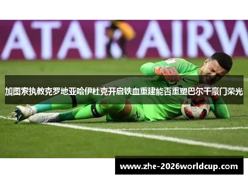加图索执教克罗地亚哈伊杜克开启铁血重建能否重塑巴尔干豪门荣光 加图索执教克罗地亚哈伊杜克开启铁血重建能否重塑巴尔干豪门荣光