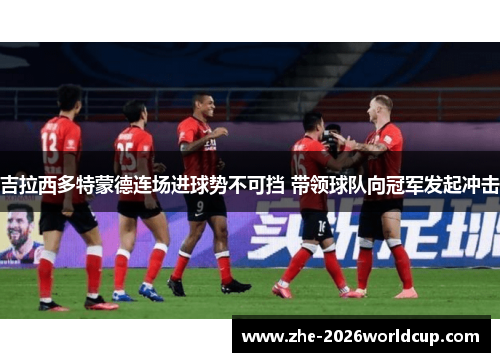 吉拉西多特蒙德连场进球势不可挡 带领球队向冠军发起冲击 吉拉西多特蒙德连场进球势不可挡 带领球队向冠军发起冲击