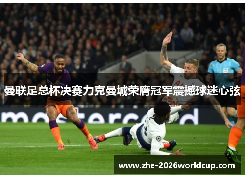 曼联足总杯决赛力克曼城荣膺冠军震撼球迷心弦