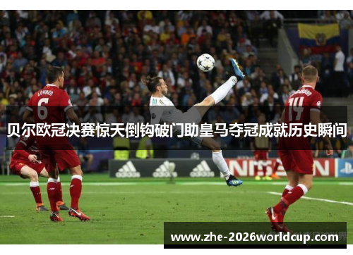 贝尔欧冠决赛惊天倒钩破门助皇马夺冠成就历史瞬间 贝尔欧冠决赛惊天倒钩破门助皇马夺冠成就历史瞬间