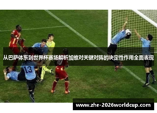 从巴萨体系到世界杯赛场解析加维对关键对阵的决定性作用全面表现 从巴萨体系到世界杯赛场解析加维对关键对阵的决定性作用全面表现
