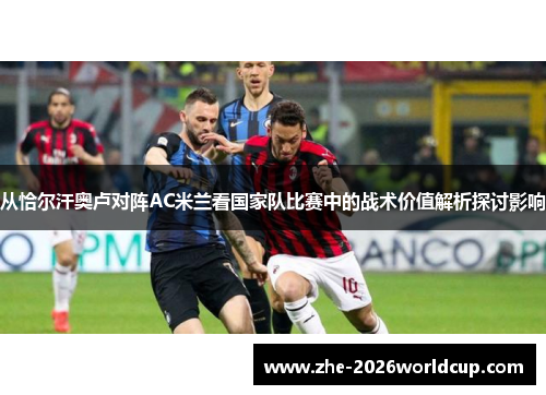 从恰尔汗奥卢对阵AC米兰看国家队比赛中的战术价值解析探讨影响 从恰尔汗奥卢对阵AC米兰看国家队比赛中的战术价值解析探讨影响