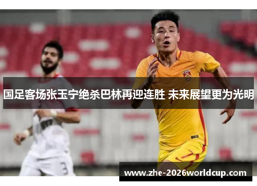 国足客场张玉宁绝杀巴林再迎连胜 未来展望更为光明