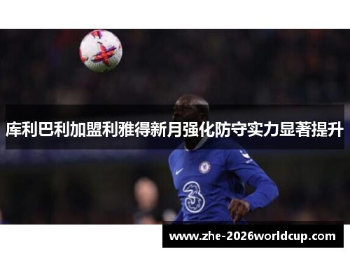 库利巴利加盟利雅得新月强化防守实力显著提升 库利巴利加盟利雅得新月强化防守实力显著提升