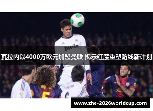 瓦拉内以4000万欧元加盟曼联 揭示红魔重塑防线新计划 瓦拉内以4000万欧元加盟曼联 揭示红魔重塑防线新计划